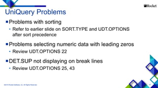 47
UniQuery Problems
Problems with sorting
• Refer to earlier slide on SORT.TYPE and UDT.OPTIONS
after sort precedence
Problems selecting numeric data with leading zeros
• Review UDT.OPTIONS 22
DET.SUP not displaying on break lines
• Review UDT.OPTIONS 25, 43
©2015 Rocket Software, Inc. All Rights Reserved.
 