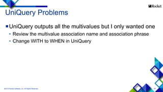 48
UniQuery Problems
UniQuery outputs all the multivalues but I only wanted one
• Review the multivalue association name and association phrase
• Change WITH to WHEN in UniQuery
©2015 Rocket Software, Inc. All Rights Reserved.
 