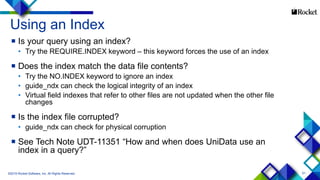 51
Using an Index
 Is your query using an index?
• Try the REQUIRE.INDEX keyword – this keyword forces the use of an index
 Does the index match the data file contents?
• Try the NO.INDEX keyword to ignore an index
• guide_ndx can check the logical integrity of an index
• Virtual field indexes that refer to other files are not updated when the other file
changes
 Is the index file corrupted?
• guide_ndx can check for physical corruption
 See Tech Note UDT-11351 “How and when does UniData use an
index in a query?”
©2015 Rocket Software, Inc. All Rights Reserved.
 