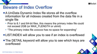 53
Beware of Index Overflow
A UniData Dynamic Index file stores all the overflow
information for all indexes created from the data file in a
single file
• Prior to 8.1 and 64-bit files, this means the primary index file could
not exceed 2GB (or MAX_FLENGTH or ulimit)
• “The primary index file xxxxxxx has no space for expanding”
LIST.INDEX will allow you to see if an index is overflowed
The DETAIL keyword will allow you to see which keys are
overflowed
©2015 Rocket Software, Inc. All Rights Reserved.
 