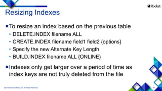 56
Resizing Indexes
To resize an index based on the previous table
• DELETE.INDEX filename ALL
• CREATE.INDEX filename field1 field2 {options}
• Specify the new Alternate Key Length
• BUILD.INDEX filename ALL {ONLINE}
Indexes only get larger over a period of time as
index keys are not truly deleted from the file
©2015 Rocket Software, Inc. All Rights Reserved.
 