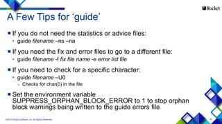 59
A Few Tips for ‘guide’
 If you do not need the statistics or advice files:
• guide filename –ns –na
 If you need the fix and error files to go to a different file:
• guide filename -f fix file name -e error list file
 If you need to check for a specific character:
• guide filename –U0
 Checks for char(0) in the file
 Set the environment variable
SUPPRESS_ORPHAN_BLOCK_ERROR to 1 to stop orphan
block warnings being written to the guide errors file
©2015 Rocket Software, Inc. All Rights Reserved.
 