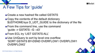 60
A Few Tips for ‘guide’
■ Create a new hashed file called GSTATS
■ Copy the contents of the default dictionary
$UDTHOME/sys D_UDT_GUIDE to the dictionary of the file
■ From the command line, use the command
‘guide –r GSTATS –G –d3’
■ From ECL try ‘LIST GSTATS ALL’
■ Use UniQuery to sort by level one overflow
‘SORT GSTATS BY-DSND OVERFLOW1 OVERFLOW1
OVERFLOW2’
©2015 Rocket Software, Inc. All Rights Reserved.
 
