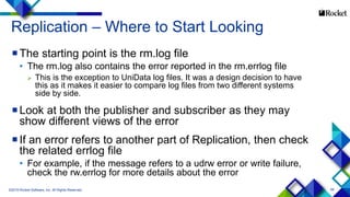 68
Replication – Where to Start Looking
The starting point is the rm.log file
• The rm.log also contains the error reported in the rm.errlog file
 This is the exception to UniData log files. It was a design decision to have
this as it makes it easier to compare log files from two different systems
side by side.
Look at both the publisher and subscriber as they may
show different views of the error
If an error refers to another part of Replication, then check
the related errlog file
• For example, if the message refers to a udrw error or write failure,
check the rw.errlog for more details about the error
©2015 Rocket Software, Inc. All Rights Reserved.
 