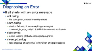 7
It all starts with an error message
• udt.errlog
 file corruption, shared memory errors
• smm.errlog
 startud failures, license expiring messages
o see udt_lic_exp_notify in $UDTBIN to automate notification
• sbcs.errlog
 errors loading globally cataloged programs
• cleanupd.errlog
 logs cleanup of abnormal termination of udt processes
©2015 Rocket Software, Inc. All Rights Reserved.
Diagnosing an Error
 