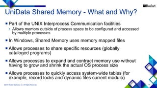 74
UniData Shared Memory - What and Why?
 Part of the UNIX Interprocess Communication facilities
• Allows memory outside of process space to be configured and accessed
by multiple processes
 In Windows, Shared Memory uses memory mapped files
 Allows processes to share specific resources (globally
cataloged programs)
 Allows processes to expand and contract memory use without
having to grow and shrink the actual OS process size
 Allows processes to quickly access system-wide tables (for
example, record locks and dynamic files current modulo)
©2015 Rocket Software, Inc. All Rights Reserved.
 