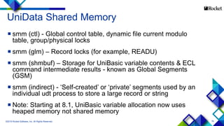 76
UniData Shared Memory
 smm (ctl) - Global control table, dynamic file current modulo
table, group/physical locks
 smm (glm) – Record locks (for example, READU)
 smm (shmbuf) – Storage for UniBasic variable contents & ECL
command intermediate results - known as Global Segments
(GSM)
 smm (indirect) - ‘Self-created’ or ‘private’ segments used by an
individual udt process to store a large record or string
 Note: Starting at 8.1, UniBasic variable allocation now uses
heaped memory not shared memory
©2015 Rocket Software, Inc. All Rights Reserved.
 
