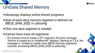 77
UniData Shared Memory
sbcsprogs displays active shared programs
Size of each sbcs memory segment is defined via
SBCS_SHM_SIZE in udtconfig
Only one sbcs segment is needed
Cannot have more 20 segments
• If a process tries to create a 21st segment, the error message
“Numra is maxed out in installshmid” displays. Starting at 7.3.4, the
message is “Unable to create more SBCS memory segments,
consider increasing SBCS_SHM_SIZE in udtconfig.”
©2015 Rocket Software, Inc. All Rights Reserved.
 