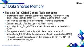 79
UniData Shared Memory
The sms (ctl) Global Control Table contains:
• Information about shmbuf segments, Memory Information (MI)
table, Local Control Table (LCT), Global Control Table (GCT)
• sms can be used to display contents – various arguments
• Current modulo of active dynamic files sms –d
• udtconfig SHM_FIL_CNT is number of slots in the table (default
2048)
• File systems available for dynamic file expansion sms -F
• udtconfig N_FILESYS is the number of slots in table (default 200)
• Physical (group) locks stored in this segment (if FCNTL_ON=0)
 Can be viewed with ulc_tool
©2015 Rocket Software, Inc. All Rights Reserved.
 