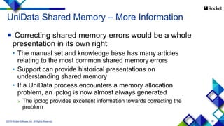 80
UniData Shared Memory – More Information
 Correcting shared memory errors would be a whole
presentation in its own right
• The manual set and knowledge base has many articles
relating to the most common shared memory errors
• Support can provide historical presentations on
understanding shared memory
• If a UniData process encounters a memory allocation
problem, an ipclog is now almost always generated
 The ipclog provides excellent information towards correcting the
problem
©2015 Rocket Software, Inc. All Rights Reserved.
 