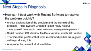87
Next Steps in Diagnosis
How can I best work with Rocket Software to resolve
the problem quickly?
• A clear explanation of the problem and the context of the
problem – “The System Crashed” is not really helpful
 Ask yourself, “what would I need to know to investigate the problem?”
• Serial number, OS Version, UniData Version, and build number
• The “Problem profiles” that were mentioned earlier are a good
aid to producing this
• A reproduction case if at all available
©2015 Rocket Software, Inc. All Rights Reserved.
 