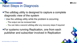 89
Next Steps in Diagnosis
The udtdiag utility is designed to capture a complete
diagnostic view of the system
• Use the udtdiag utility while the problem is occurring
 The output can be reviewed later
 You can take a second udtdiag after any recovery steps if required
For systems running Replication, one from each
publisher and subscriber involved in Replication
©2015 Rocket Software, Inc. All Rights Reserved.
 