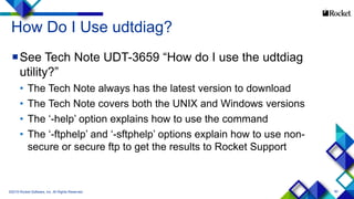 90
How Do I Use udtdiag?
See Tech Note UDT-3659 “How do I use the udtdiag
utility?”
• The Tech Note always has the latest version to download
• The Tech Note covers both the UNIX and Windows versions
• The ‘-help’ option explains how to use the command
• The ‘-ftphelp’ and ‘-sftphelp’ options explain how to use non-
secure or secure ftp to get the results to Rocket Support
©2015 Rocket Software, Inc. All Rights Reserved.
 