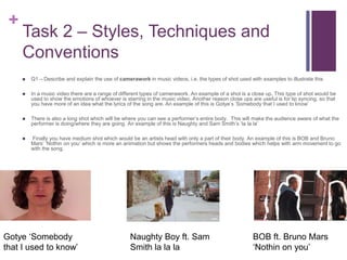 +
Task 2 – Styles, Techniques and
Conventions
 Q1 – Describe and explain the use of camerawork in music videos, i.e. the types of shot used with examples to illustrate this
 In a music video there are a range of different types of camerawork. An example of a shot is a close up. This type of shot would be
used to show the emotions of whoever is starring in the music video. Another reason close ups are useful is for lip syncing, so that
you have more of an idea what the lyrics of the song are. An example of this is Gotye’s ‘Somebody that I used to know’
 There is also a long shot which will be where you can see a performer’s entire body. This will make the audience aware of what the
performer is doing/where they are going. An example of this is Naughty and Sam Smith’s ‘la la la’
 Finally you have medium shot which would be an artists head with only a part of their body. An example of this is BOB and Bruno
Mars’ ‘Nothin on you’ which is more an animation but shows the performers heads and bodies which helps with arm movement to go
with the song.
Gotye ‘Somebody
that I used to know’
Naughty Boy ft. Sam
Smith la la la
BOB ft. Bruno Mars
‘Nothin on you’
 
