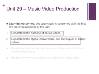 +
Unit 29 – Music Video Production
 Learning outcomes, this case study is concerned with the first
two learning outcomes of the unit:
1. Understand the purpose of music videos
2. Understand the styles, conventions, and techniques of music
videos
3. Be able to originate and plan a music video production for a
specific music track
4. Be able to work to complete production of a music video.
 