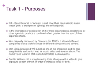 +
Task 1 - Purposes
 Q3 – Describe what is ‘synergy’ is and how it has been used in music
videos [min. 3 examples of synergy and convergance]
 Is the interaction or cooperation of 2 or more organizations, substances or
other agents to produce a combined effect greater than the sum of their
separate effects.
 Was originally pioneered by Disney in the 1930’s, it allowed different
companies to use Mickey Mouse in different companies and adverts.
 Men in black featured Will Smith as one of the characters and he also
sang the title track which lead to music video and also an album. The
music video featured MIB related characters such as aliens.
 Robbie Williams did a song featuring Kylie Minogue with a video to give
exposure to both of them in order to increase sales for both.
 