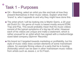 +
Task 1 - Purposes
 Q4 – Branding; select an artist you like and look at how they
present themselves in their music videos. Explain what their
‘brand’ is, who it appeals to and why they might have done this.
 The artist which I will be looking into is Martin Garrix, a 20 year
old Dutch DJ. His genre of music is based mostly around EDM,
Trap and Pop. This would probably mean that his music videos
consist of the typical symptoms of a big top 40 artist. However
each of his videos are unique and make a statement, which is
rather unusual for an artist which has signed with a medium/large
sized label company (Spinnin’ Records)
 His brand isn’t targeted towards marketing or profitability, but his
style of music video does contain elements of some mainstream
videos, for example filming videos of a party that he is hosting
(fictionally) which can be seen in other mainstream music videos
from artists such as Jessie J, or DJ Fresh.
 