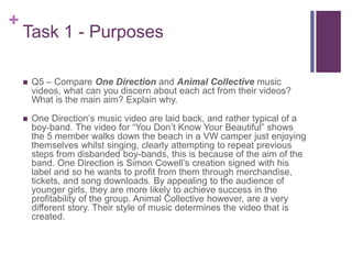 +
Task 1 - Purposes
 Q5 – Compare One Direction and Animal Collective music
videos, what can you discern about each act from their videos?
What is the main aim? Explain why.
 One Direction’s music video are laid back, and rather typical of a
boy-band. The video for “You Don’t Know Your Beautiful” shows
the 5 member walks down the beach in a VW camper just enjoying
themselves whilst singing, clearly attempting to repeat previous
steps from disbanded boy-bands, this is because of the aim of the
band. One Direction is Simon Cowell’s creation signed with his
label and so he wants to profit from them through merchandise,
tickets, and song downloads. By appealing to the audience of
younger girls, they are more likely to achieve success in the
profitability of the group. Animal Collective however, are a very
different story. Their style of music determines the video that is
created.
 