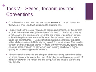 +
Task 2 – Styles, Techniques and
Conventions
 Q1 – Describe and explain the use of camerawork in music videos, i.e.
the types of shot used with examples to illustrate this
 Camerawork is the use of movement, angles and positions of the camera
in order to create a more dynamic feel to the video. This can be done by
synchronizing the cameras movement to the artists or people on screen,
or by rotating the camera around in a circular fashion to create a more
stage like performance. Camerawork can also be beneficial to people
with mobile phones or tablets wishing to watch a music video. The smaller
screens on these devices allows for more difficult viewing, By getting more
close up shots, this can be prevented, and viewing can be of a higher
quality for those using smaller screens.
 However smaller screens are only part of the reasoning behind the close
up shots: Many artist prefer this type of shot because it creates a sense of
intimacy between the viewer and the song, As if the artist is addressing
you directly.
 