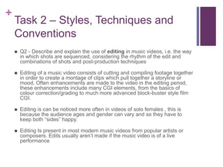 +
Task 2 – Styles, Techniques and
Conventions
 Q2 - Describe and explain the use of editing in music videos, i.e. the way
in which shots are sequenced, considering the rhythm of the edit and
combinations of shots and post-production techniques
 Editing of a music video consists of cutting and compiling footage together
in order to create a montage of clips which pull together a storyline or
mood. Often enhancements are made to the video in the editing period,
these enhancements include many CGI elements, from the basics of
colour correction/grading to much more advanced block-buster style film
CGI.
 Editing is can be noticed more often in videos of solo females , this is
because the audience ages and gender can vary and so they have to
keep both “sides” happy.
 Editing Is present in most modern music videos from popular artists or
composers. Edits usually aren’t made if the music video is of a live
performance
 