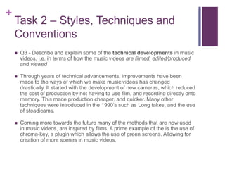 +
Task 2 – Styles, Techniques and
Conventions
 Q3 - Describe and explain some of the technical developments in music
videos, i.e. in terms of how the music videos are filmed, edited/produced
and viewed
 Through years of technical advancements, improvements have been
made to the ways of which we make music videos has changed
drastically. It started with the development of new cameras, which reduced
the cost of production by not having to use film, and recording directly onto
memory. This made production cheaper, and quicker. Many other
techniques were introduced in the 1990’s such as Long takes, and the use
of steadicams.
 Coming more towards the future many of the methods that are now used
in music videos, are inspired by films. A prime example of the is the use of
chroma-key, a plugin which allows the use of green screens. Allowing for
creation of more scenes in music videos.
 