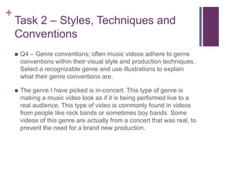 +
Task 2 – Styles, Techniques and
Conventions
 Q4 – Genre conventions; often music videos adhere to genre
conventions within their visual style and production techniques.
Select a recognizable genre and use illustrations to explain
what their genre conventions are.
 The genre I have picked is in-concert. This type of genre is
making a music video look as if it is being performed live to a
real audience, This type of video is commonly found in videos
from people like rock bands or sometimes boy bands. Some
videos of this genre are actually from a concert that was real, to
prevent the need for a brand new production.
 