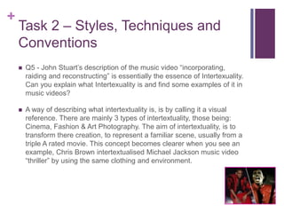 +
Task 2 – Styles, Techniques and
Conventions
 Q5 - John Stuart’s description of the music video “incorporating,
raiding and reconstructing” is essentially the essence of Intertexuality.
Can you explain what Intertexuality is and find some examples of it in
music videos?
 A way of describing what intertextuality is, is by calling it a visual
reference. There are mainly 3 types of intertextuality, those being:
Cinema, Fashion & Art Photography. The aim of intertextuality, is to
transform there creation, to represent a familiar scene, usually from a
triple A rated movie. This concept becomes clearer when you see an
example, Chris Brown intertextualised Michael Jackson music video
“thriller” by using the same clothing and environment.
 