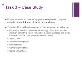 +
Task 3 – Case Study
 For your individual case study you are required to prepare
material on a minimum of three music videos.
 This should provid e discussion on the usage of the following:
 Purpose of the video [consider the strategy of the artist and the
intention behind the video, remember the core purposes and break
this down into the other purposes we discussed]
 Style[s] used
 Techniques employed
 Intertextuality
 Camerawork/editing
 Genre conventions
 