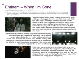 +
Eminem – When I’m Gone
https://www.youtube.com/watch?v=1wYNFfgrXTI
 Eminem – When Im Gone: The purpose of the music video is to visualise a dream that the artist had. The music playing
behind the video uses a minor key, which makes the song sound more tense, which fits perfectly with the context of the
dream, gone nightmare.
The cuts and edits in the chorus of the song are much more subtle,
and they aren’t as aggressive as the rest of the video, much like the
tone of the song. It uses simple transitions like fade to paint the
picture, but when in a normal verse, the transitions are quick from
scene to scene, making it difficult to keep up, however this does
relate to the song fairly well, since this is a dream of his, he finds it
hard to keep track of everything happening, later in the song. Other
edits in the video are minimal, subtle colour corrections, vignette and
slow motion
The camerawork in the song is widely varied, there are shots from pretty
much every angle with the exception of Birdseye. The angle of the
camera is dependent on the way that the artist wants to address
viewers, or the characters. For instance, when the artist is talking to his
daughter, the camera is behind the child, showing that he is addressing
the child, but he wants the audience to be a part of it. But other angles,
show Eminem’s perspective as if you are addressing
Unlike many pop songs, the genre conventions in this song, links
closely into the video also. The video paints a picture of the song, for
example the picture on the left shows just after the lyrics “fine, me
and mummy are going” the photo shows a mirror of the two, who then
disappear from the mirror and shortly after, this ‘dream’ ends, with the
visuals show him waking up from the nightmare.
 