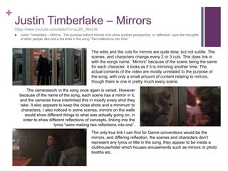 +
Justin Timberlake – Mirrors
https://www.youtube.com/watch?v=uuZE_IRwLNI
 Justin Timberlake – Mirrors: The purpose behind mirrors is to show another perspective, or ‘reflection’ upon the thoughts
of other people, like one a the lines in the song “Two reflections into One”
The edits and the cuts for mirrors are quite slow, but not subtle. The
scenes, and characters change every 2 or 3 cuts. This does link in
with the songs name: “Mirrors” because of the scene being the same
for each character, it looks as if it is mirroring another time. The
actual contents of the video are mostly unrelated to the purpose of
the song, with only a small amount of content relating to mirrors,
though there is one in pretty much every scene.
The camerawork in the song once again is varied. However
because of the name of the song, each scene has a mirror in it,
and the cameras have interlinked this in mostly every shot they
take. It also appears to keep the close shots and a minimum to
characters, I also noticed in some scenes, mirrors on the walls
would show different things to what was actually going on, in
order to show different reflections of concepts, linking into the
lyrics “were making two reflections into one”.
The only true link I can find for Genre conventions would be the
mirrors, and differing reflection, the scenes and characters don’t
represent any lyrics or title in the song, they appear to be inside a
clubhouse/hotel which houses amusements such as mirrors or photo
booths etc.
 
