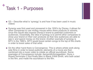 +
Task 1 - Purposes
 Q3 – Describe what is ‘synergy’ is and how it has been used in music
videos
 Synergy was first used and pioneered in the 1930’s by Disney, it allows for
other companies to use mickey mouse within there products or adverts,
since this would also expose Disney’s brand to potential customers or
audiences. Essentially, the idea of synergy is to permit other companies to
show your brand on their own products so that new audiences are able to
see it, and spend money on the brand. Another example of synergy is
MTV in the 1980’s. MTV would boost certain songs to the top of the charts
in order to boost sales of that artist.
 On the other hand there is Convergance. This is where artists work along
side films in order to boost publicity, elements of a movie are then
combined into a music video to create an official soundtrack. Some
examples of Convergance include: Aerosmith/Armageddon, Guns n
Roses/Terminator 2 and finally Men In Black 2/Will Smith, who both acted
in the film, and made the soundtrack to the film.
 
