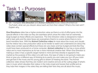 +
Task 1 - Purposes
 Q5 – Compare One Direction and Animal Collective music videos [find them on
YouTube!], what can you discern about each act from their videos? What is the main aim?
Explain why.
One Directions video has a higher production value as there is a lot of effort gone into the
special effects in the video as they are seamless which show the video had an extremely
large budget as these effects are expensive. The One Direction video is designed to make it
sell to teen girls and the stars faces are everywhere there's no scene where there is not a
band members face. With the Animal Collective video its more about the music and visuals
but the videos has a low production value so its harder to watch and understand (no story) the
video does contain special effects but these are very basic and low budget and look like they
could have been produced on a home computer. Animal collective for me has a more artistic
value and is more impressive as its has a more individual creative feel. When One Direction is
making a video it has a specific target market in mind and tries directly to appeal to this
market so the purpose of this video is to sell more, this type of video is not going to make you
think or give you a different way of thinking its to pacify you and make you turn off your brain
and get lost in the music and for young girls to dream of meeting the band. The Animal
collective video shows that they are modern and creative and are at the cutting edge of what's
new in music which elevates their status in the indie crowd and boosts their profile and as
they hide their images in the video they are telling their fans they are all about the music.
 