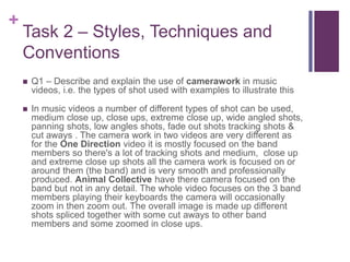 +
Task 2 – Styles, Techniques and
Conventions
 Q1 – Describe and explain the use of camerawork in music
videos, i.e. the types of shot used with examples to illustrate this
 In music videos a number of different types of shot can be used,
medium close up, close ups, extreme close up, wide angled shots,
panning shots, low angles shots, fade out shots tracking shots &
cut aways . The camera work in two videos are very different as
for the One Direction video it is mostly focused on the band
members so there's a lot of tracking shots and medium, close up
and extreme close up shots all the camera work is focused on or
around them (the band) and is very smooth and professionally
produced. Animal Collective have there camera focused on the
band but not in any detail. The whole video focuses on the 3 band
members playing their keyboards the camera will occasionally
zoom in then zoom out. The overall image is made up different
shots spliced together with some cut aways to other band
members and some zoomed in close ups.
 