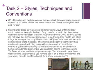 +
Task 2 – Styles, Techniques and
Conventions
 Q3 - Describe and explain some of the technical developments in music
videos, i.e. in terms of how the music videos are filmed, edited/produced
and viewed
 Many bands these days use cool and interesting ways of filming their
music video for example the band Okgo used a drone to film their music
video this is very different to earlier music from before 2000 as most bands
did not have this technology (or budget) to do this so they had to use other
things for example the song Masterplan (1995) by Oasis uses animation to
communicate there message. The internet and boom of technology has
made making and watching music videos easy and accessible for
everyone you can buy editing software now that can be installed on a
home computer like premier pro you can learn editing techniques using
YouTube tutorials and internet guides using . You are able to view these
videos online as previously you have to see it on a music TV channel and
you would have to wait for all week for a show to come on TV
 