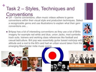 +
Task 2 – Styles, Techniques and
Conventions Q4 – Genre conventions; often music videos adhere to genre
conventions within their visual style and production techniques. Select
a recognizable genre and use illustrations to explain what their genre
conventions are…
 Britpop has a lot of interesting conventions as they use a lot of British
imagery for example red white and blue, union Jacks, mod symbolism,
track suits. trainers and working class references like football and
casual lad/culture. Brit pop was essentially guitar based rock/pop with
attitude and a nod to the 60’s and had an urban sound taken from the
emerging Manchester indie music scene.
 