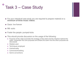 +
Task 3 – Case Study
 For your individual case study you are required to prepare material on a
minimum of three music videos.
 Oasis: live forever
 M8: outro
 Foster the people: pumped kicks
 This should provide discussion on the usage of the following:
 Purpose of the video [consider the strategy of the artist and the intention behind the
video, remember the core purposes and break this down into the other purposes we
discussed]
 Style[s] used
 Techniques employed
 Intertextuality
 Camerawork/editing
 Genre conventions
 