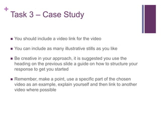 +
Task 3 – Case Study
 You should include a video link for the video
 You can include as many illustrative stills as you like
 Be creative in your approach, it is suggested you use the
heading on the previous slide a guide on how to structure your
response to get you started
 Remember, make a point, use a specific part of the chosen
video as an example, explain yourself and then link to another
video where possible
 