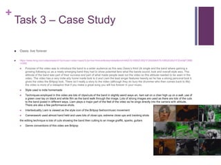 +
Task 3 – Case Study
 Oasis: live forever
 https://www.bing.com/videos/search?q=music+video+oasis%3a+live+forever&view=detail&mid=9AA7A1DB52C6521F20409AA7A1DB52C6521F2040&FORM
=VIRE
 Purpose of the video was to introduce the band to a wider audience as this was Oasis’s third Uk single and the band where gaining a
growing following so as a newly emerging band they had to show potential fans what the bands sound, look and overall style was. The
attitude of the band was part of their success and part of what made people seek out the video so this attitude needed to be seen in the
video. The video has a very indie arty home made look to it and Liam the lead singer features heavily as he has a strong personal look it
gives the video the Britpop look. There isn’t really a story to the video (although they do bury the drummer who then comes back to life)
the video is more of a metaphor that if you make a great song you will live forever in your music.
 Style used is indie homemade
 Techniques employed in this video are lots of clips/cuts of the band in slightly weird ways an, liam sat on a chair high up on a wall, use of
a green over lay on black and white film as the band walk through the image. Lots of strong images are used as there are lots of the cuts
to the band posed in different ways. Liam plays a major part of the feel of the video as he sings directly into the camera with attitude.
There are also a few performance shots.
 Intertextuality Liam is viewed as the style icon of the Britpop fashion/music movement
 Camerawork used almost hand held and uses lots of close ups, extreme close ups and tracking shots
the editing technique is lots of cuts showing the band then cutting to an image graffiti, sparks, guitars
 Genre conventions of this video are Britpop
 
