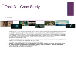 +
Task 3 – Case Study
 M83: Outro
 https://www.bing.com/videos/search?q=music+video+M8%3a+outro+&&view=detail&mid=25A33D8FEA117D8D1E9625A33D8FEA117D8D1E96&FORM=VRDGAR
 Purpose of the video is to show them as a credible art based band and possibly to show their ability to create music to images as they eventually moved
onto creating movie sound tracks like Oblivion and Divergent. Band member Gonzalez said about the album this song was from “its written like a
soundtrack to an imaginary movie with different ambiances, different atmospheres, different tempos, different orchestrations and different
instrumentation.... When I make an album it's always about nostalgia, melancholy in the past and memories. This feel is represented in this video which
is very heavily produced and must have had an extensive budget as it Stars Kirsten Dunst and the photography and special effects are very high quality.
When I first watched it I thought it had no narrative and the images represented the feel of the music rather than having a meaning its only as the video
ends you understand the video is a story of one woman coming to terms with the end of the world whilst another is unable to.
 Style used is Slick like a Fantasy Sci-Fi movie
 The majority of the techniques employed in this video revolve around the acting of the characters and the addition of special effects for example Kirsten
Dunst in the first shots looks distressed but as the video progresses she looks calmer and more resigned to her fate. The special effects show the worlds
colliding and causing the end of the world which gives the video an epic sci-fi feel.
 Intertextuality – Kirsten Dunsts performance in the video has now linked them both together.
 Camerawork is focused on the characters in most shots using wide shots, medium close ups and extreme close ups there are a few tracking shots as
well. The edits have created a very filmic style that is beautiful to watch almost like a fantasy sci-fi movie as lots of the scenes in isolation look like
artworks. The introduction of great special effects evelate the videos quality.
 Genre conventions for the band are Shoegaze and Synthpop
 