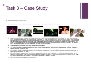 +
Task 3 – Case Study
 Foster the people: pumped kicks
 https://www.bing.com/videos/search?q=music+video+Foster+the+people+pumped+kicks+official&&view=detail&mid=6DE636FD2CF9AC1A22776DE636FD2CF9AC1A2277&FORM=VRDGAR
 Purpose of the video is to introduce the 3 band members to a wider audience as this was their first release. The video also creates a
brand for the band of a laidback hip LA band of cool musicians. The video consists of a mix of performance and lifestyle video as it show
them playing concerts to small crowds and the video also promotes all three members as laidback fun loving musicians. The video does
this as it shows them in the studio and in their down time between performances surfing and playing Frisbee. The strategy behind this
video is to brand them as cool not commercialized/manufactured real musicians enjoying what they are doing to convey a Hip lifestyle
that is very appeal to create the band a following. The video has no story line to it
 Style used is indie low budget hand made almost documentary style.
 The majority of the techniques employed in this video revolve around the bands performance on stage and their cool lives off stage to
create a very cool LA low key vibe.
 Intertextuality –the song refers to a kid who when on a shooting rampage due to not being able to have the most fashionable trainer so
trainer fashion is linked to this video
 Camerawork is as it happens music documentary style and looks like it is made on a phone or handheld camera and involves lots of
close ups, mid shots wide angle shots and sweeping shots. Editing of the video is is lots of cuts between different venues both on stage
and behind the scenes of their tour give a documentary type feel as it feels very intimate.
 Genre conventions indie pop and alternative dance
 