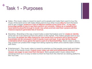 +
Task 1 - Purposes
 Sales -The music video is meant to reach out to people and make them want to buy the
music of the band and it will make others want to buy other music/albums from the band
and to get a bigger audience in lots of different markets at the same time . It may also
encourage people to pay to see them perform om concerts. Videos as a marketing tool
have become powerful enough to break new artists and kick start their careers and this
massive exposure generates lots of revenue.
 Branding - Branding is the way a band make a style themselves and /or create an identity
of its own so it can stand out from the others in the market. This makes people want to buy
the music as people are often looking for new trends from musicians and a strong visual
brand/style can be conveyed in both a bands music and look. It can also let the viewer
understand which music genre the band is part of ie Rock/Goth/Rap. Music video is also a
way a band can protect their image from being copied by others and a bands style is linked
with them.
 Entertainment - The music video is meant to entertain so that people come back and listen
to more of the bands music. A good music video can start and artists/bands following as
viewers are eager to see more from the band. More people watch music videos then
download them as it is easy to listen to them for free from the internet via viewing platforms
like YouTube.
 