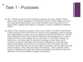 +
Task 1 - Purposes
 Q2 – What are some of the broader purposes of music videos? Think
about some of the strategies employed by artists in their videos and how
they represent themselves, you could consider where the artist is on a
major label, independent label of unsigned, is there a difference between
them?
 Some of the broader purposes of the music video is to sell the artist/band
to the audience and show them off. Some of the strategies used by groups
and large labels is to sign up young attractive talented performers. Labels
they understand that if you have an attractive band appearing in a music
video will make more people want to see them in the video. Young boy
bands are a common way of using this strategy as they often get a
massive young girl following who become obsessed by them and buy
almost everything they put out. An example of this are bands like One
Direction but these are one of many other examples over the years are the
Jonas brothers, Take That and Back Street Boys. Each member of the
band is marketed with their own distinct personality and look to catch the
attention of as many different people as possible.
 