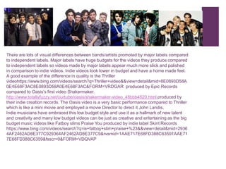 +
There are lots of visual differences between bands/artists promoted by major labels compared
to independent labels. Major labels have huge budgets for the videos they produce compared
to independent labels so videos made by major labels appear much more slick and polished
in comparison to indie videos. Indie videos look lower in budget and have a home made feel.
A good example of the difference in quality is the Thriller
videohttps://www.bing.com/videos/search?q=Thriller+video&&view=detail&mid=8E0893D58A
0E4E68F3AC8E0893D58A0E4E68F3AC&FORM=VRDGAR produced by Epic Records
compared to Oasis’s first video Shakermaker.
http://www.totallyfuzzy.net/ourtube/oasis/shakermaker-video_48bbb4620.html produced by
their indie creation records. The Oasis video is a very basic performance compared to Thriller
which is like a mini movie and employed a movie Director to direct it John Landis.
Indie musicians have embraced this low budget style and use it as a hallmark of new talent
and creativity and many low budget videos can be just as creative and entertaining as the big
budget music videos like Fatboy slims Praise You produced by indie label Skint Records
https://www.bing.com/videos/search?q=is+fatboy+slim+praise+%23&&view=detail&mid=2936
4AF2462AD8E377C929364AF2462AD8E377C9&rvsmid=1AAE717E68FD388C63591AAE71
7E68FD388C6359&fsscr=0&FORM=VDQVAP
 