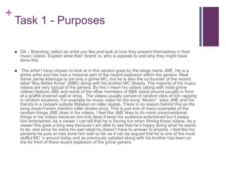 +
Task 1 - Purposes
 Q4 – Branding; select an artist you like and look at how they present themselves in their
music videos. Explain what their ‘brand’ is, who is appeals to and why they might have
done this.
 The artist I have chosen to look at in this section goes by the stage name JME. He is a
grime artist and has had a massive part of the recent explosion within the genera. Real
name Jamie Adenuga is not only a grime MC, but he is also the co founder of the record
label “Boy Better Know” (BBK) along with his brother MC Skepta. The majority of his music
videos are very typical of the genera. By this I mean his videos (along with most grime
videos) feature JME and some of the other members of BBK stood around usually in front
of a graffiti covered wall or shop. The videos usually consist of random clips of him rapping
in random locations. For example he music video for the song “Murkin” sees JME and his
friends in a carpark outside Matalan on roller skates. There is no reason behind this as the
song doesn’t even mention roller skates once. This is just one of many examples of the
random things JME does in his videos. I feel like JME likes to do more unconventional
things in his videos because not only does it keep his audience entertained but it keeps
him entertained. As a viewer I can tell that he is having fun when filming these videos. As a
viewer this goes a long way because I am able to see that he's happy doing what he wants
to do, and since he owns his own label he doesn’t have to answer to anyone. I feel like his
persona he puts on has done him well so far as it can be argued that he is one of the most
skillful MC ‘s around today and as previously satiated along with his brother has been on
the for front of there recent explosion of the grime genera.
 