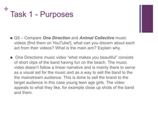 +
Task 1 - Purposes
 Q5 – Compare One Direction and Animal Collective music
videos [find them on YouTube!], what can you discern about each
act from their videos? What is the main aim? Explain why.
 One Directions music video “what makes you beautiful” consists
of short clips of the band having fun on the beach. The music
video doesn’t follow a linear narrative and is mainly there to serve
as a visual aid for the music and as a way to sell the band to the
the mainstream audience. This is done to sell the brand to the
target audience in this case young teen age girls. The video
appeals to what they like, for example close up shots of the band
and them.
 