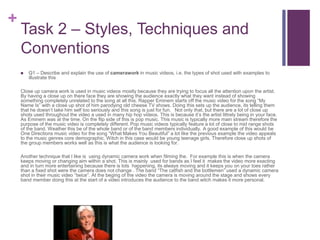 +
Task 2 – Styles, Techniques and
Conventions
 Q1 – Describe and explain the use of camerawork in music videos, i.e. the types of shot used with examples to
illustrate this
Close up camera work is used in music videos mostly because they are trying to focus all the attention upon the artist.
By having a close up on there face they are showing the audience exactly what they want instead of showing
something completely unrelated to the song at all this. Rapper Eminem starts off the music video for the song “My
Name Is” with a close up shot of him parodying old cheese TV shows. Doing this sets up the audience, its telling them
that he doesn’t take him self too seriously and this song is just for fun. Not only that, but there are a lot of close up
shots used throughout the video a used in many hip hop videos. This is because it’s the artist littrely being in your face.
As Eminem was at the time. On the flip side of this is pop music. This music is typically more main stream therefore the
purpose of the music video is completely different. Pop music videos typically feature a lot of close to mid range shots
of the band. Weather this be of the whole band or of the band members individually. A good example of this would be
One Directions music video for the song “What Makes You Beautiful” a lot like the previous example the video appeals
to the music genres core demographic. Witch in this case would be young teenage girls. Therefore close up shots of
the group members works well as this is what the audience is looking for.
Another technique that I like is using dynamic camera work when filming the. For example this is when the camera
keeps moving or changing aim within a shot. This is mainly used for bands as I feel it makes the video more exacting
and in turn more entertaining because there is lots happening, its always moving and it keeps you on your toes rather
than a fixed shot were the camera does not change . The band “The catfish and the bottlemen” used a dynamic camera
shot in their music video “twice”. At the beging of the video the camera is moving around the stage and shows every
band member doing this at the start of a video introduces the audience to the band witch makes it more personal.
 