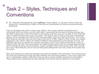 +
Task 2 – Styles, Techniques and
Conventions
 Q2 - Describe and explain the use of editing in music videos, i.e. the way in which shots are
sequenced, considering the rhythm of the edit and combinations of shots and post-production
techniques
Fast cut montages are used in many music videos. This is when random scenes that don’t
necessarily have any thing to do with each other. I personally like this style of editing because you
are able to get across a lot of information to the viewer very fast, and you are able to sync short fast
clips to match the beet of the song very easily. This style is used in more or less every mainstream
genera, but an example that I like is a hip hop song called “Lose Your Self” by Eminem. This music
video features very fast cuts and short clips of the movie “8 Mile” edited to fit the songs more slower
aggressive pace. Music videos are edited in different ways depending on the genera of music. For
example pop music is usually very up beat and happy, so the music videos are edited in a way so
that the music fits well. Pop music videos are edited usually using a fast cut montage featuring clips
of the band/group doing various activity's. A good example of this would be the song “Solo” by Iyaz
this music video features a lot of cuts and fast paced editing there are many shots of the beach and
the ocean.
Rock and metal music videos are typically very gritty and based in the real world. This is because for
the most part metal bands songs are about feelings and real world problems. If the music video isn't
set in a completely realistic world then it may be set in a hyper realistic world with surreal effects.
These effects were popularized by artist Salvador Dali and his famous depiction of surrealism
 