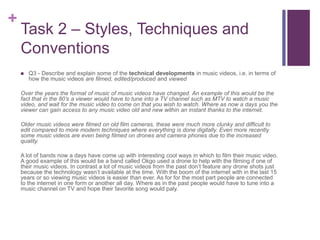 +
Task 2 – Styles, Techniques and
Conventions
 Q3 - Describe and explain some of the technical developments in music videos, i.e. in terms of
how the music videos are filmed, edited/produced and viewed
Over the years the format of music of music videos have changed. An example of this would be the
fact that in the 80’s a viewer would have to tune into a TV channel such as MTV to watch a music
video, and wait for the music video to come on that you wish to watch. Where as now a days you the
viewer can gain access to any music video old and new within an instant thanks to the internet.
Older music videos were filmed on old film cameras, these were much more clunky and difficult to
edit compared to more modern techniques where everything is done digitally. Even more recently
some music videos are even being filmed on drones and camera phones due to the increased
quality.
A lot of bands now a days have come up with interesting cool ways in which to film their music video.
A good example of this would be a band called Okgo used a drone to help with the filming if one of
their music videos. In contrast a lot of music videos from the past don’t feature any drone shots just
because the technology wasn’t available at the time. With the boom of the internet with in the last 15
years or so viewing music videos is easier than ever. As for for the most part people are connected
to the internet in one form or another all day. Where as in the past people would have to tune into a
music channel on TV and hope their favorite song would paly.
 