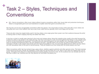+
Task 2 – Styles, Techniques and
Conventions
 Q4 – Genre conventions; often music videos adhere to genre conventions within their visual style and production techniques.
Select a recognisable genre and use illustrations to explain what their genre conventions are…
Hip hop has a lot of very recognizable conventions within the genera. The visual style of many of the early 90’s music videos are
very gritty and much more realistic than say a pop music video that are typically much more happy and up beat.
There are also many low angled shots used in hip hop videos a low angle gives them power over their audience because the artist
is looking down on them implying that they are better than them.
In hip hop a crowd is usually seen dancing to the music and singing along, doing this instantly gives credit to the artist because the
audience is able to see people in the video dancing. Hip Hop in my eyes is a very renowned genera that follows a very specific style
in terms of how the artists are presented. The performers are often portrayed to be very wealthy and physically powerful, This is
done by showing off expensive items, big cars weapons and girls. Typically there a lot of close up shots of these items and the
message is thrown in the viewers face to the point of it being impossible to miss. As previously stated women within hip hop videos
are over sexualized often to the point of almost parody, They are treated as an item along with the artists jewelry and cars.
Other conventions within hip hop include drugs, gang culture, rebellion against authority and other general crime. The best example
of this would be the song “Panda” By Desiigner. In this video we see the artist rob a car, witch in turn sees him dealing with a lot of
gangs. Throughout the video he is wearing expensive looking jewelry around his neck. As the audience we can already see that he
has had to steel a car, therefore we can only assume he has stolen the jewelry too.
 