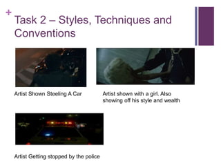+
Task 2 – Styles, Techniques and
Conventions
Artist Shown Steeling A Car
Artist Getting stopped by the police
Artist shown with a girl. Also
showing off his style and wealth
 